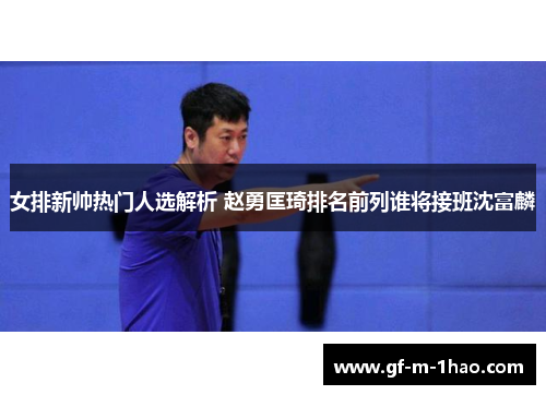 女排新帅热门人选解析 赵勇匡琦排名前列谁将接班沈富麟