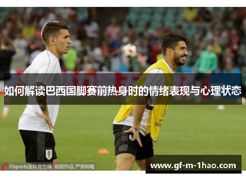 如何解读巴西国脚赛前热身时的情绪表现与心理状态 如何解读巴西国脚赛前热身时的情绪表现与心理状态