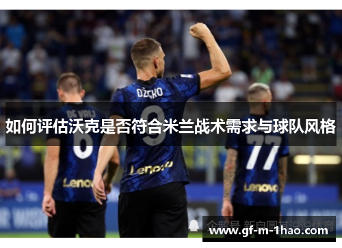 如何评估沃克是否符合米兰战术需求与球队风格 如何评估沃克是否符合米兰战术需求与球队风格