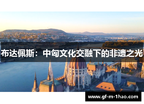 布达佩斯:中匈文化交融下的非遗之光 布达佩斯:中匈文化交融下的非遗之光