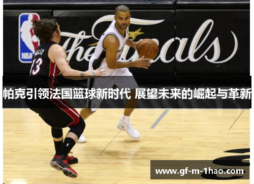 帕克引领法国篮球新时代 展望未来的崛起与革新