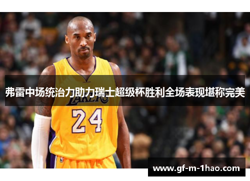 弗雷中场统治力助力瑞士超级杯胜利全场表现堪称完美 弗雷中场统治力助力瑞士超级杯胜利全场表现堪称完美