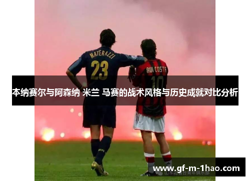 本纳赛尔与阿森纳 米兰 马赛的战术风格与历史成就对比分析