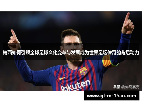 梅西如何引领全球足球文化变革与发展成为世界足坛传奇的背后动力