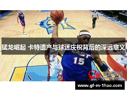 猛龙崛起 卡特遗产与球迷庆祝背后的深远意义 猛龙崛起 卡特遗产与球迷庆祝背后的深远意义