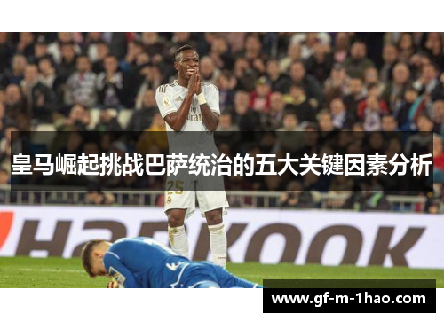 皇马崛起挑战巴萨统治的五大关键因素分析 皇马崛起挑战巴萨统治的五大关键因素分析