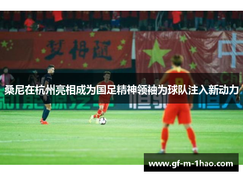 桑尼在杭州亮相成为国足精神领袖为球队注入新动力