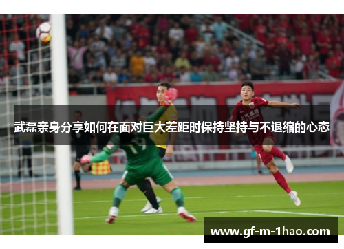 武磊亲身分享如何在面对巨大差距时保持坚持与不退缩的心态 武磊亲身分享如何在面对巨大差距时保持坚持与不退缩的心态
