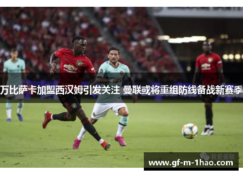 万比萨卡加盟西汉姆引发关注 曼联或将重组防线备战新赛季