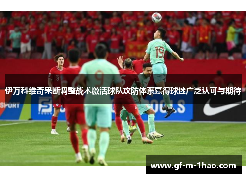 伊万科维奇果断调整战术激活球队攻防体系赢得球迷广泛认可与期待 伊万科维奇果断调整战术激活球队攻防体系赢得球迷广泛认可与期待