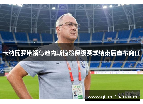 卡纳瓦罗带领乌迪内斯惊险保级赛季结束后宣布离任 卡纳瓦罗带领乌迪内斯惊险保级赛季结束后宣布离任