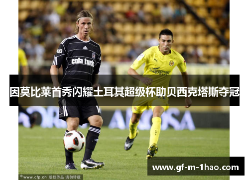 因莫比莱首秀闪耀土耳其超级杯助贝西克塔斯夺冠 因莫比莱首秀闪耀土耳其超级杯助贝西克塔斯夺冠