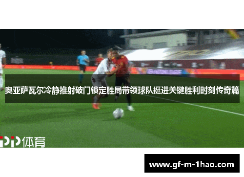奥亚萨瓦尔冷静推射破门锁定胜局带领球队挺进关键胜利时刻传奇篇 奥亚萨瓦尔冷静推射破门锁定胜局带领球队挺进关键胜利时刻传奇篇